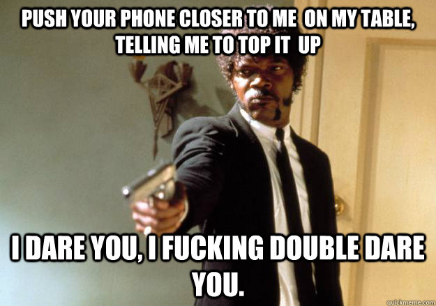 push your phone closer to me  on my table, telling me to top it  up I dare you, I fucking double dare you.  Samuel L Jackson