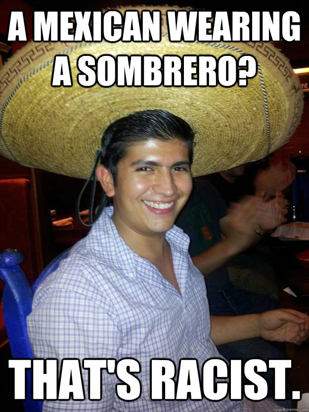 A mexican wearing a sombrero? That's racist.  Racist Mexican