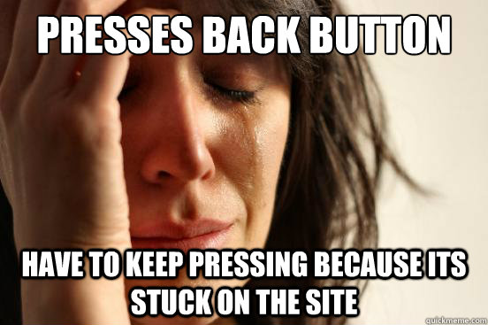 presses back button on browser have to keep pressing because its stuck on the site  First World Problems