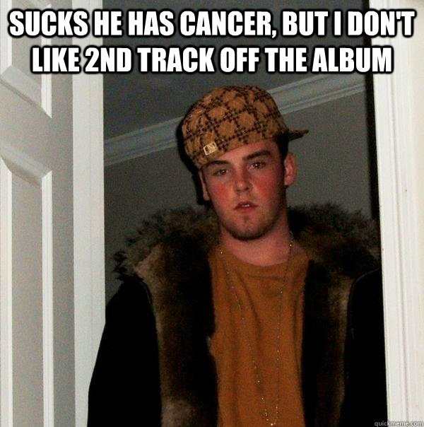 Sucks he has cancer, but I don't like 2nd track off the album   Scumbag Steve