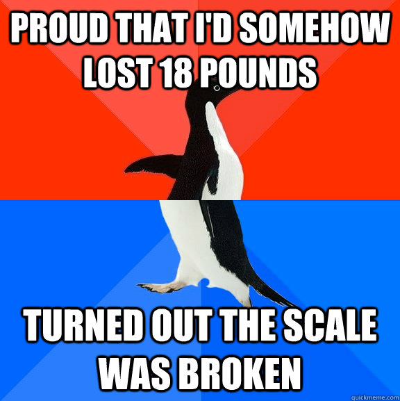 Proud that I'd somehow lost 18 pounds Turned out the scale was broken  Socially Awesome Awkward Penguin