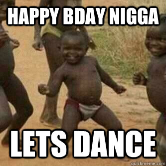 happy bday nigga lets dance  Its friday niggas