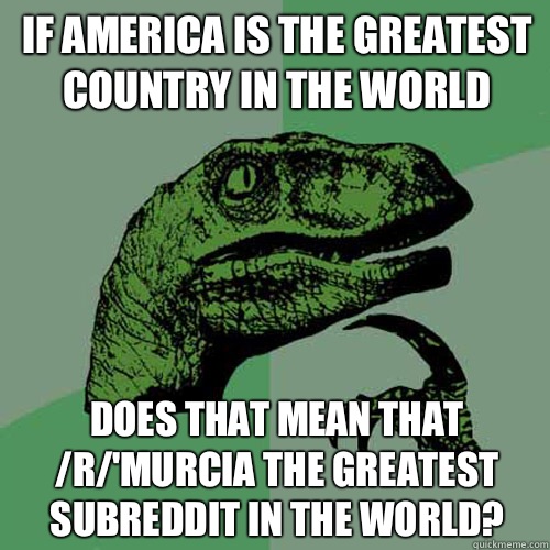 If America is the greatest country in the world Does that mean that /r/'Murcia the greatest subreddit in the world?  Philosoraptor