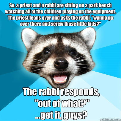 So, a priest and a rabbi are sitting on a park bench watching all of the children playing on the equipment.
The priest leans over and asks the rabbi, 