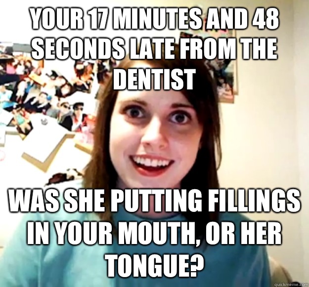 Your 17 minutes and 48 seconds late from the Dentist Was she putting fillings in your mouth, or her tongue?  Overly Attached Girlfriend