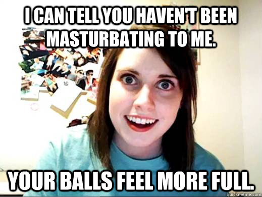 I can tell you haven't been masturbating to me.  your balls feel more full.  