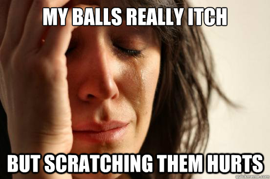 My balls really itch but scratching them hurts  First World Problems