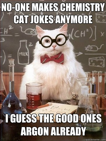 no-one makes chemistry cat jokes anymore I guess the good ones Argon already  Chemistry Cat