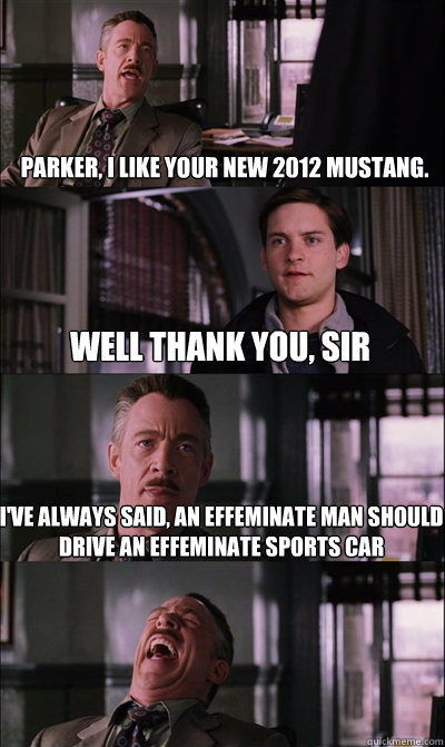 parker, i like your new 2012 mustang.   well thank you, sir i've always said, an effeminate man should drive an effeminate sports car  - parker, i like your new 2012 mustang.   well thank you, sir i've always said, an effeminate man should drive an effeminate sports car   JJ Jameson