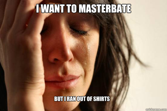 I want to masterbate but i ran out of shirts  First World Problems