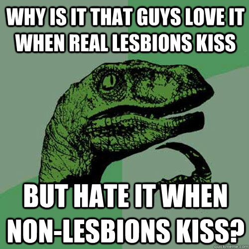 Why is it that guys love it when real lesbions kiss But hate it when non-lesbions kiss?  Philosoraptor