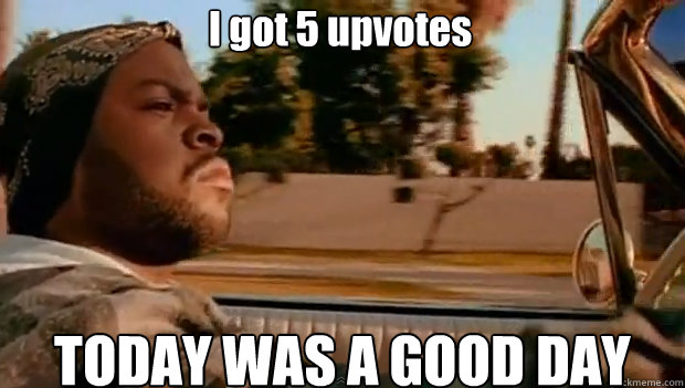 I got 5 upvotes TODAY WAS A GOOD DAY  It was a good day