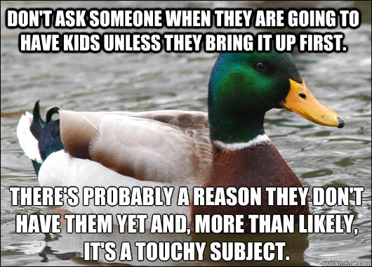Don't ask someone when they are going to have kids unless they bring it up first.  There's probably a reason they don't have them yet and, more than likely, it's a touchy subject.  - Don't ask someone when they are going to have kids unless they bring it up first.  There's probably a reason they don't have them yet and, more than likely, it's a touchy subject.   Actual Advice Mallard
