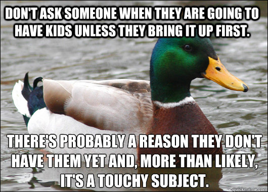 Don't ask someone when they are going to have kids unless they bring it up first.  There's probably a reason they don't have them yet and, more than likely, it's a touchy subject.   Actual Advice Mallard