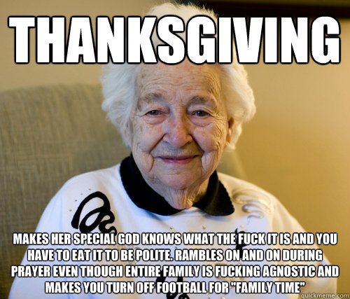 Thanksgiving Makes her special god knows what the fuck it is and you have to eat it to be polite. Rambles on and on during prayer even though entire family is fucking agnostic and makes you turn off football for 