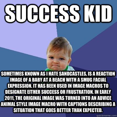 success kid sometimes known as I Hate Sandcastles, is a reaction image of a baby at a beach with a smug facial expression. It has been used in image macros to designate either success or frustration. In early 2011, the original image was turned into an ad - success kid sometimes known as I Hate Sandcastles, is a reaction image of a baby at a beach with a smug facial expression. It has been used in image macros to designate either success or frustration. In early 2011, the original image was turned into an ad  Success Kid