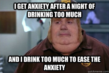 I get anxiety after a night of drinking too much and i drink too much to ease the anxiety   Fat Bastard awkward moment