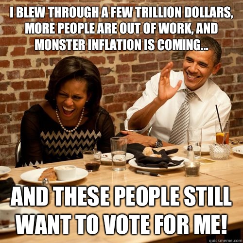I blew through a few trillion dollars, more people are out of work, and monster inflation is coming... And these people still want to vote for me!  