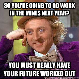 so you're going to go work in the mines next year? you must really have your future worked out - so you're going to go work in the mines next year? you must really have your future worked out  Condescending Wonka