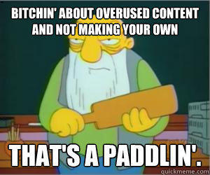 Bitchin' about overused content and not making your own That's a paddlin'.  Paddlin Jasper