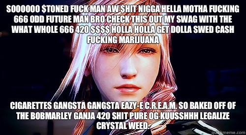 SOOOOOO $TONED FUCK MAN AW $HIT NIGGA HELLA MOTHA FUCKING 666 ODD FUTURE MAN BRO CHECK THIS OUT MY SWAG WITH THE WHAT WHOLE 666 420 $$$$ HOLLA HOLLA GET DOLLA SWED CASH FUCKING MARIJUANA  CIGARETTES GANGSTA GANGSTA EAZY-E C.R.E.A.M. SO BAKED OFF OF THE BO - SOOOOOO $TONED FUCK MAN AW $HIT NIGGA HELLA MOTHA FUCKING 666 ODD FUTURE MAN BRO CHECK THIS OUT MY SWAG WITH THE WHAT WHOLE 666 420 $$$$ HOLLA HOLLA GET DOLLA SWED CASH FUCKING MARIJUANA  CIGARETTES GANGSTA GANGSTA EAZY-E C.R.E.A.M. SO BAKED OFF OF THE BO  Stoner Lightning