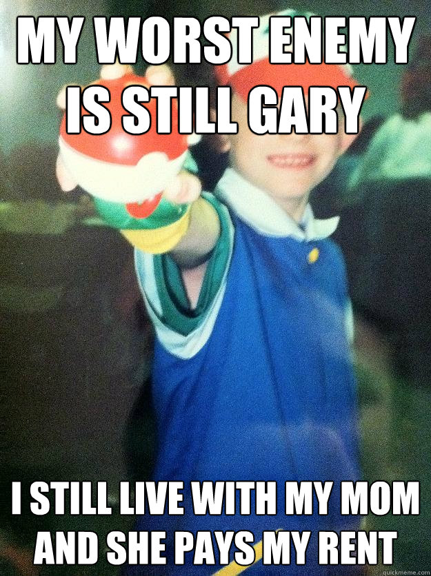 My worst enemy is still Gary I still live with my mom and she pays my rent  