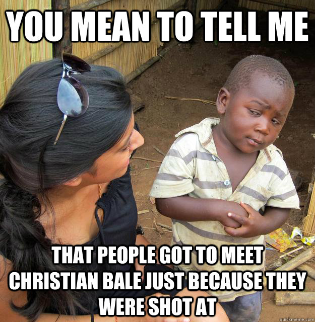 You mean to tell me that people got to meet christian bale just because they were shot at  Skeptical Third World Child