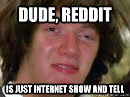Dude, Reddit  Is just internet show and tell  