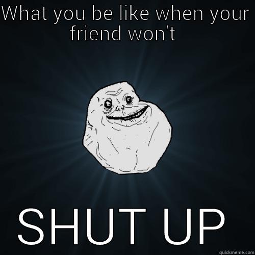 WHAT YOU BE LIKE WHEN YOUR FRIEND WON'T  SHUT UP Forever Alone