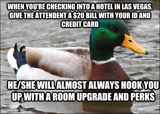 When you're checking into a hotel in Las Vegas, Give the attendent a $20 bill with your ID and credit card He/she will almost always hook you up with a room upgrade and perks  Actual Advice Mallard