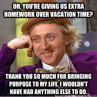 Oh, you're giving us extra homework over vacation time? Thank you so much for bringing purpose to my life. I wouldn't have had anything else to do.  Condescending Wonka
