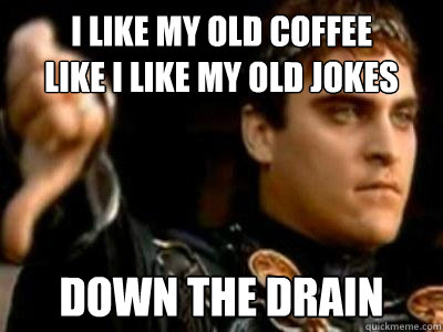 i like my old coffee 
like i like my old jokes down the drain  Downvoting Roman