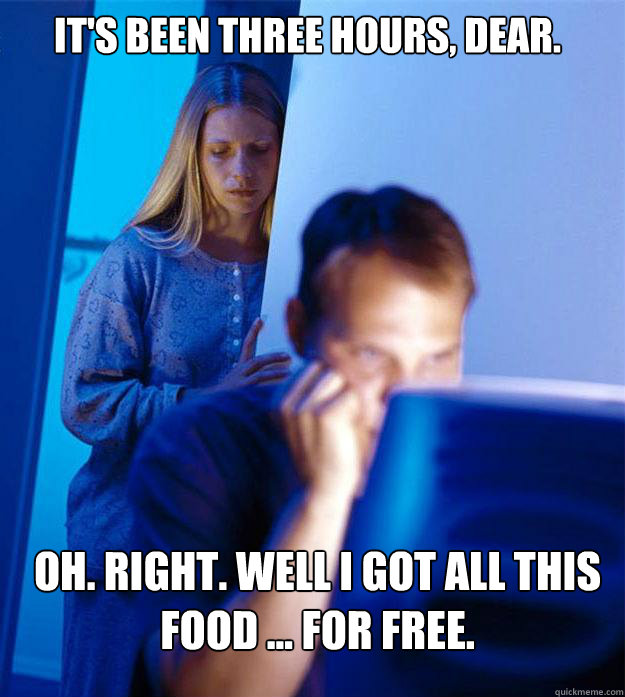 It's been THREE hours, dear. Oh. Right. Well I got all this food ... for free.  Redditors Wife