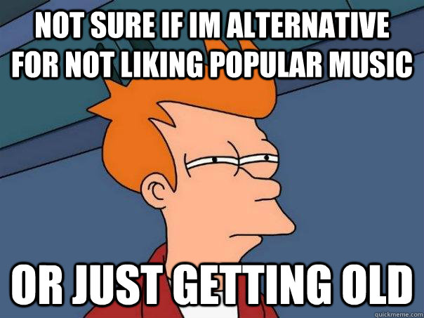 Not sure if im alternative for not liking popular music or just getting old  Futurama Fry