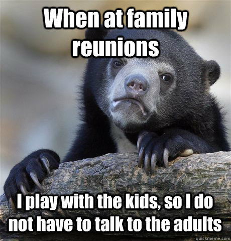 When at family reunions I play with the kids, so I do not have to talk to the adults  Confession Bear
