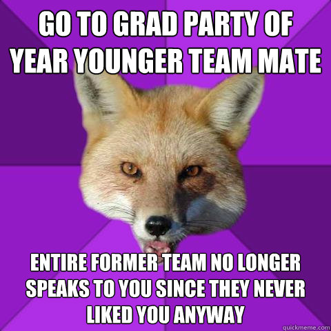 go to grad party of year younger team mate entire former team no longer speaks to you since they never liked you anyway  Forensics Fox