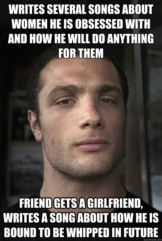 Writes several songs about women he is obsessed with and how he will do anything for them
 Friend gets a girlfriend, writes a song about how he is bound to be whipped in future   Cosmo Jarvis