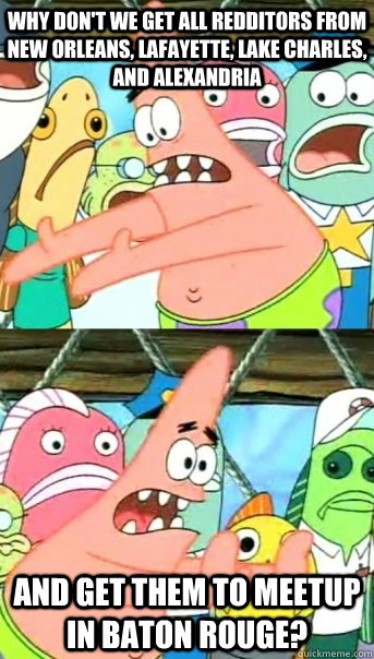 Why don't we get all redditors from New Orleans, Lafayette, Lake Charles, and Alexandria And get them to meetup in Baton Rouge?  Push it somewhere else Patrick