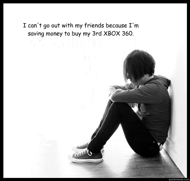 I can't go out with my friends because I'm saving money to buy my 3rd XBOX 360.  Sad Youth