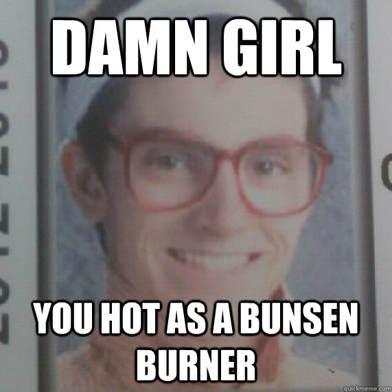 Damn girl you hot as a bunsen burner Marvelous Mikey quickmeme