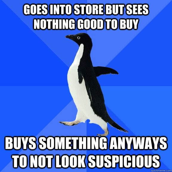 Goes into store but sees nothing good to buy Buys something anyways to not look suspicious  Socially Awkward Penguin