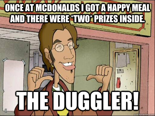 Once at McDonalds I got a happy meal and there were *two* prizes inside. THE DUGGLER!  The Duggler