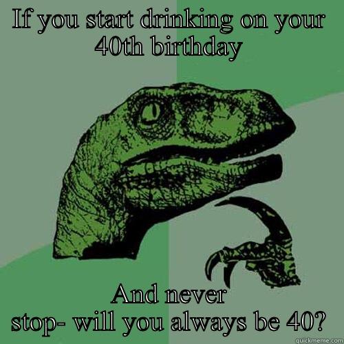 IF YOU START DRINKING ON YOUR 40TH BIRTHDAY AND NEVER STOP- WILL YOU ALWAYS BE 40? Philosoraptor