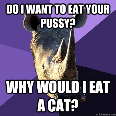 do i want to eat your pussy? why would i eat a cat?  Sexually Oblivious Rhino