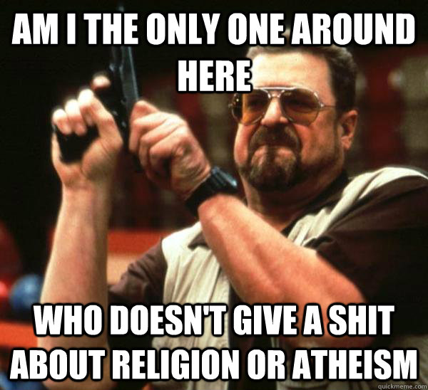 Am I the only one around here who doesn't give a shit about religion or atheism  Am I the only one backing France