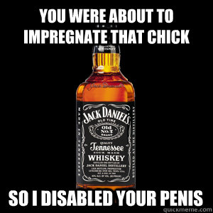 You were about to impregnate that chick so I disabled your penis  Who wants Jack Daniels