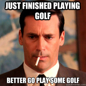 Just finished playing golf Better go play some golf  Madmen Logic