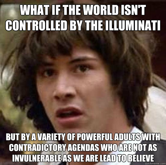 What if the world isn't controlled by the illuminati but by a variety of powerful adults with contradictory agendas who are not as invulnerable as we are lead to believe  