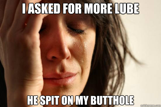 I asked for more lube He spit on my butthole  First World Problems
