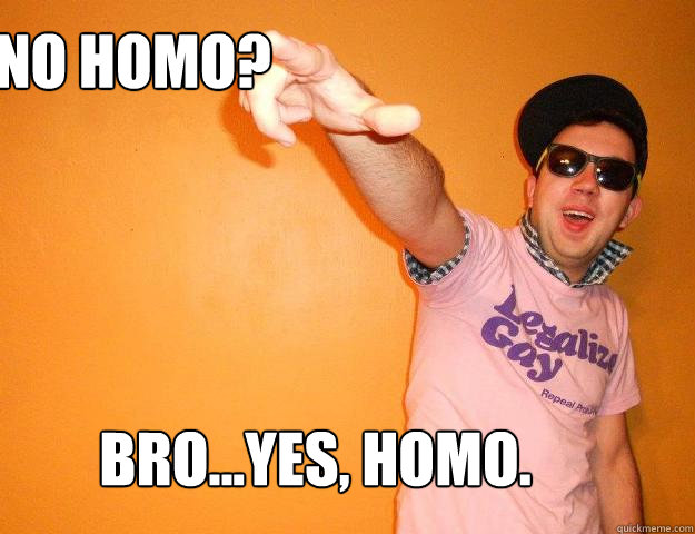 No Homo? bro...yes, homo.  Gay Bro